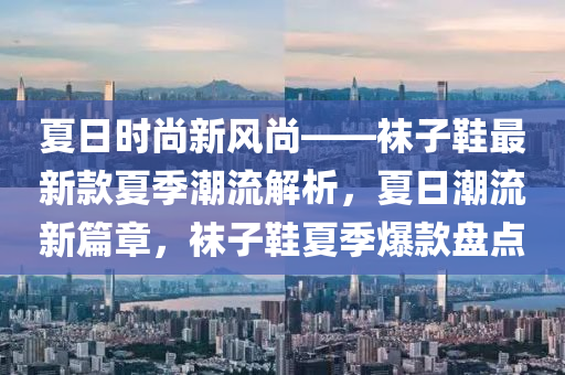 夏日時尚新風(fēng)尚——襪子鞋最新款夏季潮流解析，夏日潮流新篇章，襪子鞋夏季爆款盤點