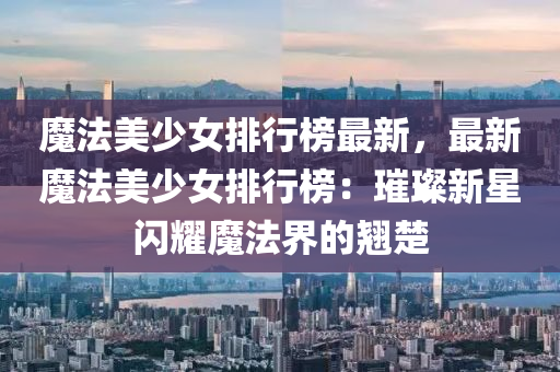 魔法美少女排行榜最新，最新魔法美少女排行榜：璀璨新星閃耀魔法界的翹楚