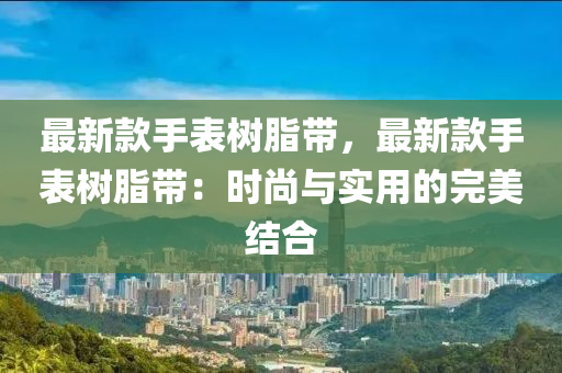 最新款手表樹脂帶，最新款手表樹脂帶：時(shí)尚與實(shí)用的完美結(jié)合