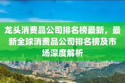 龍頭消費品公司排名榜最新，最新全球消費品公司排名榜及市場深度解析