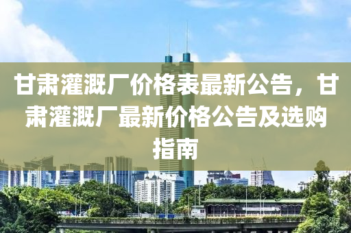 甘肅灌溉廠價(jià)格表最新公告，甘肅灌溉廠最新價(jià)格公告及選購(gòu)指南