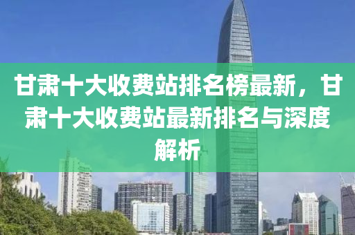 甘肅十大收費(fèi)站排名榜最新，甘肅十大收費(fèi)站最新排名與深度解析