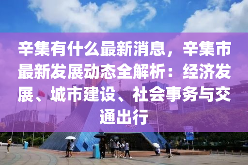 辛集有什么最新消息，辛集市最新發(fā)展動(dòng)態(tài)全解析：經(jīng)濟(jì)發(fā)展、城市建設(shè)、社會(huì)事務(wù)與交通出行