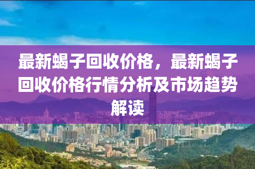 最新蝎子回收價格，最新蝎子回收價格行情分析及市場趨勢解讀