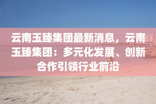 云南玉臻集團最新消息，云南玉臻集團：多元化發(fā)展、創(chuàng)新合作引領(lǐng)行業(yè)前沿
