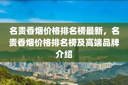 名貴香煙價格排名榜最新，名貴香煙價格排名榜及高端品牌介紹