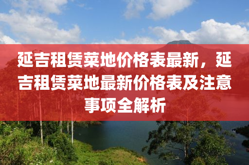 延吉租賃菜地價(jià)格表最新，延吉租賃菜地最新價(jià)格表及注意事項(xiàng)全解析