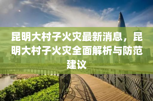 昆明大村子火災(zāi)最新消息，昆明大村子火災(zāi)全面解析與防范建議