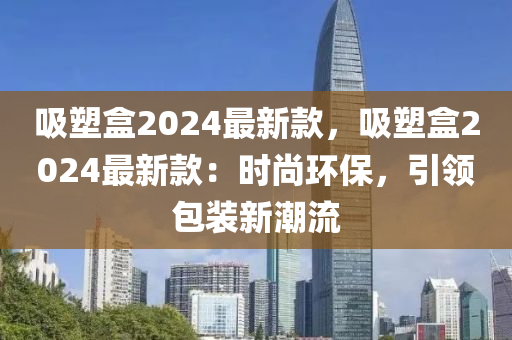 吸塑盒2024最新款，吸塑盒2024最新款：時尚環(huán)保，引領(lǐng)包裝新潮流