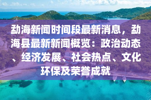 勐海新聞時間段最新消息，勐海縣最新新聞概覽：政治動態(tài)、經(jīng)濟(jì)發(fā)展、社會熱點、文化環(huán)保及榮譽(yù)成就