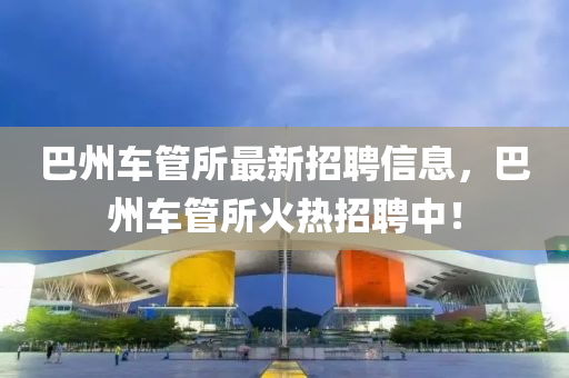 巴州車管所最新招聘信息，巴州車管所火熱招聘中！