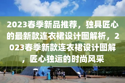 2023春季新品推薦，獨(dú)具匠心的最新款連衣裙設(shè)計(jì)圖解析，2023春季新款連衣裙設(shè)計(jì)圖解，匠心獨(dú)運(yùn)的時(shí)尚風(fēng)采