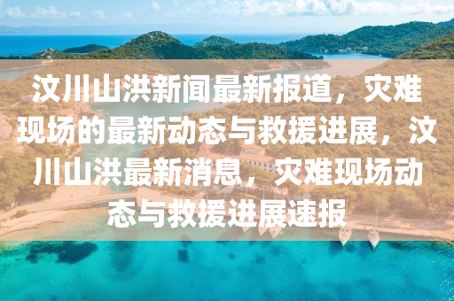 汶川山洪新聞最新報道，災(zāi)難現(xiàn)場的最新動態(tài)與救援進展，汶川山洪最新消息，災(zāi)難現(xiàn)場動態(tài)與救援進展速報