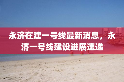 永濟(jì)在建一號(hào)線最新消息，永濟(jì)一號(hào)線建設(shè)進(jìn)展速遞