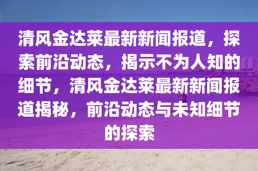 清風(fēng)金達(dá)萊最新新聞報道，探索前沿動態(tài)，揭示不為人知的細(xì)節(jié)，清風(fēng)金達(dá)萊最新新聞報道揭秘，前沿動態(tài)與未知細(xì)節(jié)的探索