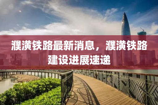 濮潢鐵路最新消息，濮潢鐵路建設(shè)進(jìn)展速遞