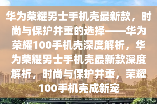 華為榮耀男士手機(jī)殼最新款，時(shí)尚與保護(hù)并重的選擇——華為榮耀100手機(jī)殼深度解析，華為榮耀男士手機(jī)殼最新款深度解析，時(shí)尚與保護(hù)并重，榮耀100手機(jī)殼成新寵