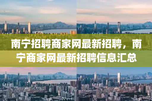 南寧招聘商家網(wǎng)最新招聘，南寧商家網(wǎng)最新招聘信息匯總