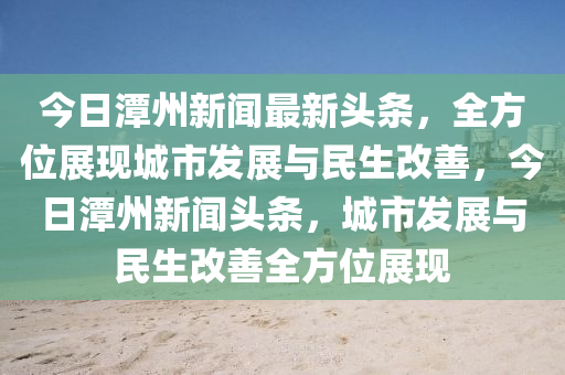 今日潭州新聞最新頭條，全方位展現(xiàn)城市發(fā)展與民生改善，今日潭州新聞?lì)^條，城市發(fā)展與民生改善全方位展現(xiàn)