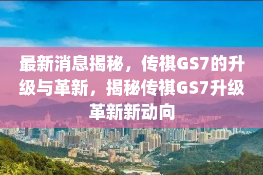 最新消息揭秘，傳祺GS7的升級(jí)與革新，揭秘傳祺GS7升級(jí)革新新動(dòng)向