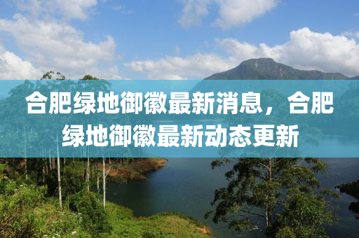 合肥綠地御徽最新消息，合肥綠地御徽最新動(dòng)態(tài)更新