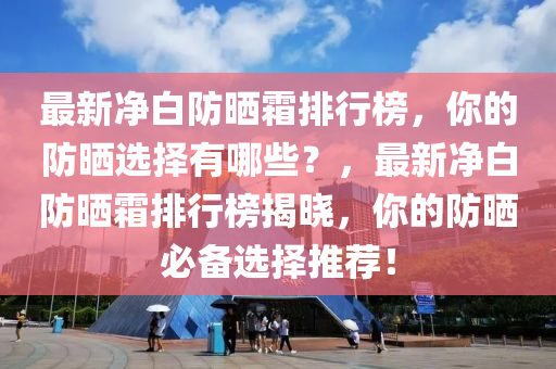 最新凈白防曬霜排行榜，你的防曬選擇有哪些？，最新凈白防曬霜排行榜揭曉，你的防曬必備選擇推薦！