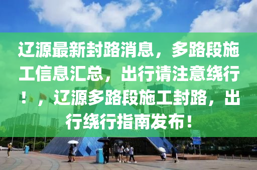 遼源最新封路消息，多路段施工信息匯總，出行請(qǐng)注意繞行！，遼源多路段施工封路，出行繞行指南發(fā)布！