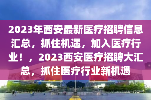 2023年西安最新醫(yī)療招聘信息匯總，抓住機(jī)遇，加入醫(yī)療行業(yè)！，2023西安醫(yī)療招聘大匯總，抓住醫(yī)療行業(yè)新機(jī)遇