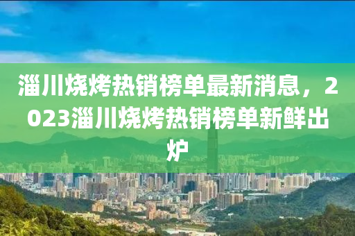 淄川燒烤熱銷榜單最新消息，2023淄川燒烤熱銷榜單新鮮出爐