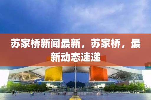 蘇家橋新聞最新，蘇家橋，最新動(dòng)態(tài)速遞