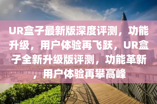 UR盒子最新版深度評(píng)測(cè)，功能升級(jí)，用戶(hù)體驗(yàn)再飛躍，UR盒子全新升級(jí)版評(píng)測(cè)，功能革新，用戶(hù)體驗(yàn)再攀高峰