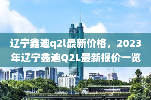 遼寧鑫迪q2l最新價格，2023年遼寧鑫迪Q2L最新報價一覽