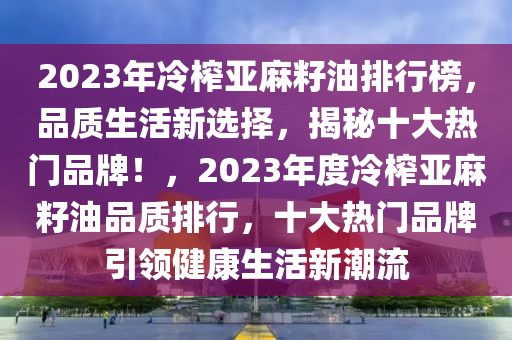 2023年冷榨亞麻籽油排行榜，品質(zhì)生活新選擇，揭秘十大熱門品牌！，2023年度冷榨亞麻籽油品質(zhì)排行，十大熱門品牌引領(lǐng)健康生活新潮流