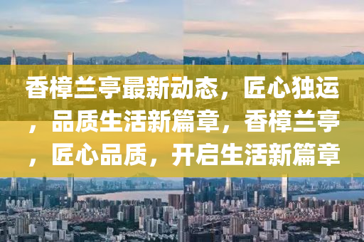 香樟蘭亭最新動(dòng)態(tài)，匠心獨(dú)運(yùn)，品質(zhì)生活新篇章，香樟蘭亭，匠心品質(zhì)，開啟生活新篇章