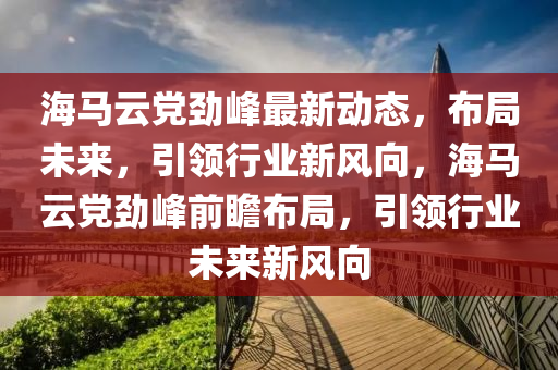 海馬云黨勁峰最新動態(tài)，布局未來，引領(lǐng)行業(yè)新風(fēng)向，海馬云黨勁峰前瞻布局，引領(lǐng)行業(yè)未來新風(fēng)向