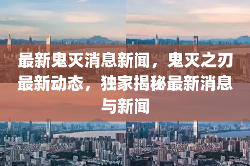 最新鬼滅消息新聞，鬼滅之刃最新動態(tài)，獨家揭秘最新消息與新聞