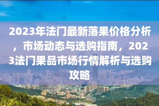 2023年法門最新落果價格分析，市場動態(tài)與選購指南，2023法門果品市場行情解析與選購攻略