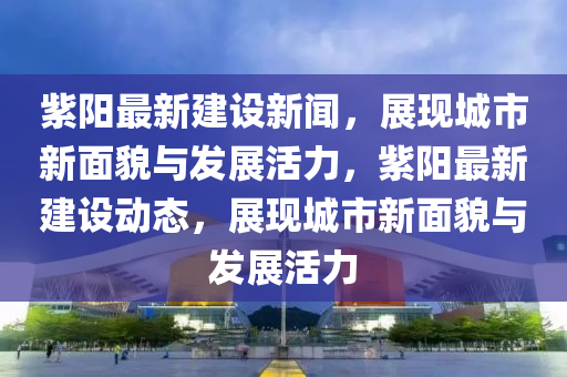 紫陽最新建設(shè)新聞，展現(xiàn)城市新面貌與發(fā)展活力，紫陽最新建設(shè)動態(tài)，展現(xiàn)城市新面貌與發(fā)展活力