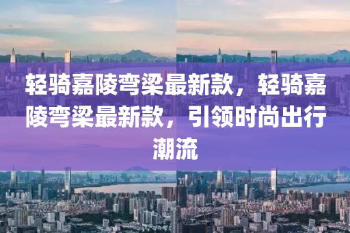 輕騎嘉陵彎梁最新款，輕騎嘉陵彎梁最新款，引領(lǐng)時(shí)尚出行潮流