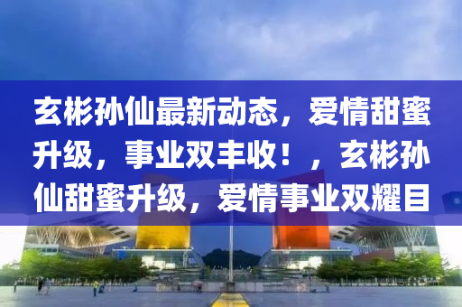 玄彬?qū)O仙最新動態(tài)，愛情甜蜜升級，事業(yè)雙豐收！，玄彬?qū)O仙甜蜜升級，愛情事業(yè)雙耀目