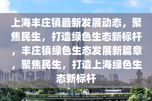 上海豐莊鎮(zhèn)最新發(fā)展動(dòng)態(tài)，聚焦民生，打造綠色生態(tài)新標(biāo)桿，豐莊鎮(zhèn)綠色生態(tài)發(fā)展新篇章，聚焦民生，打造上海綠色生態(tài)新標(biāo)桿