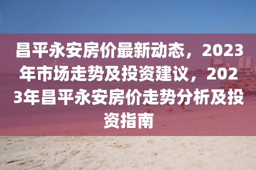 昌平永安房?jī)r(jià)最新動(dòng)態(tài)，2023年市場(chǎng)走勢(shì)及投資建議，2023年昌平永安房?jī)r(jià)走勢(shì)分析及投資指南