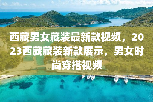 西藏男女藏裝最新款視頻，2023西藏藏裝新款展示，男女時尚穿搭視頻