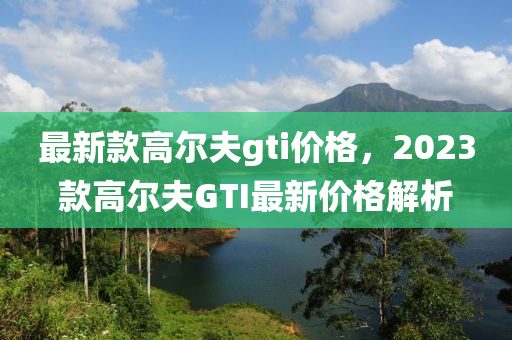 最新款高爾夫gti價格，2023款高爾夫GTI最新價格解析