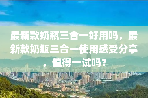 最新款奶瓶三合一好用嗎，最新款奶瓶三合一使用感受分享，值得一試嗎？