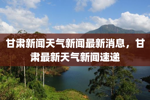 甘肅新聞天氣新聞最新消息，甘肅最新天氣新聞速遞