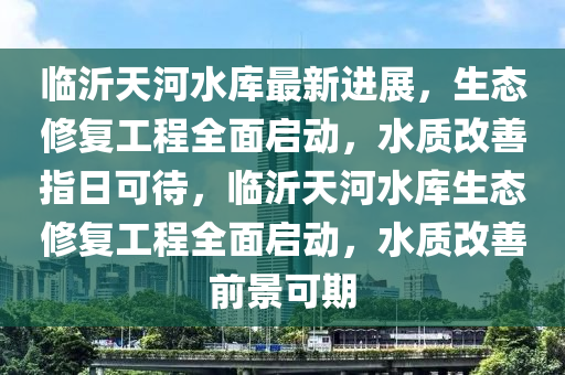臨沂天河水庫最新進展，生態(tài)修復工程全面啟動，水質(zhì)改善指日可待，臨沂天河水庫生態(tài)修復工程全面啟動，水質(zhì)改善前景可期