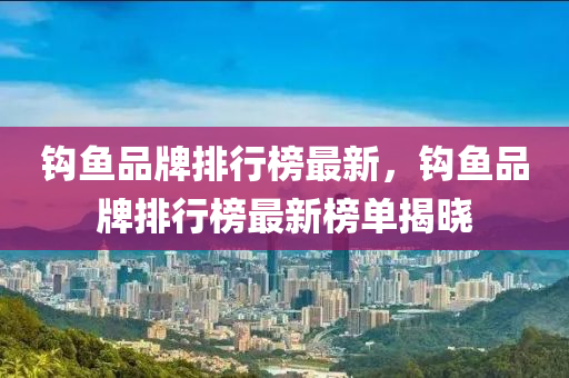 鉤魚品牌排行榜最新，鉤魚品牌排行榜最新榜單揭曉