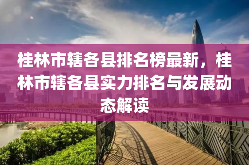 桂林市轄各縣排名榜最新，桂林市轄各縣實力排名與發(fā)展動態(tài)解讀