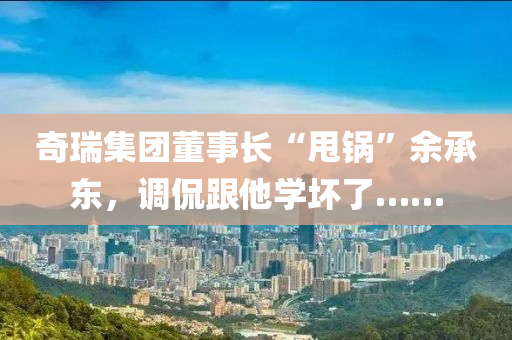 奇瑞集團董事長“甩鍋”余承東，調(diào)侃跟他學(xué)壞了……